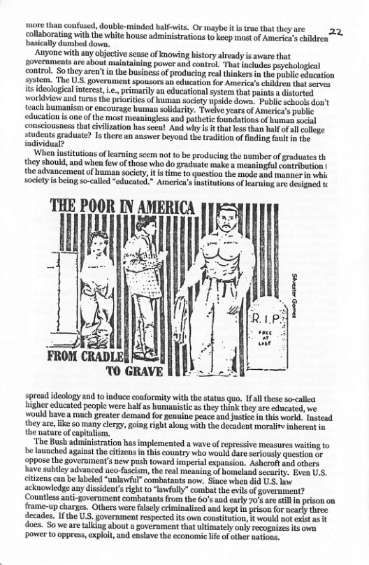 more than confused, double-minded half-wits O maybe it i tre that they are 25 collaborating with the white house administrations to keep most of America’s children basically dumbed dowa, Anyone with any objective sense of knowing bistory already is aware that overnments are about maintaining power and control. That includes psychological control. o they aren’t in the business of producing real thinkersin the public cducation system. The UsS. government spousors an education for America’s children that serves. ideological interest .., primarily an educational system that paints a distorted worldview and turms the priorities of human society upside down. Public schools don’t teach bumanism or encourage human solidarity. Twelve years of America’s public ducation is one of the mast meaningless and pathetic foundations of human social consciousness that civilization has seea! And why is it that less than balf of al college studeats graduate? 1s there an answer beyond the tradition of finding fault in the individual? When iustitutions of learning seem not to be producing the number of gradustes th they should, and when few of those who do graduate make a meaningful contribution | the advancemeat of human society, it is time to question the mode and manner i whit society is being so-called “cducated.” Ameriea’s institutions of learning are designed t K spread ideology and 1o induce conformity with the status quo. Ifall these so-callea higher educated people were half as humanistic s they think they are educated, we ‘would have a much greater demand for genuine peace and justice in this world. Tustead they are, ike so many clergy, going right along with the decadent moralitv inherent in the nature of capitalism. ‘The Bush administration has implemented a wave of repressive measures waiting to be launched against the citizeus n this country who would dare seriously question or ppose the government’s new push toward imperial expansion. Asheroft and ofhers. have sublley advanced neo-fascism, the real meaning of homeland secarity. Even U.S. citizens can be labeled “unlawful” combatats nov. Since when did U.S. law ackuowledge any dissident’ right to “lawfully” combat the evils of government? Countless anti-government combatants from the 60’s and early 70’s are still i prison on frame-up charges. Others were falsely criminalized and kept in prison for nearly three decades, If the U.S. government respected its own constitution, it would not exist as it does. Sowe are talking about a government that ultimately only recognizes its own power 10 0ppress, explot, and enslave the economic lif of other nations.